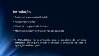 Introdução
• Desenvolvimento web difundido
• Aplicações variadas
• Níveis de complexidade distintos
• Modelos de desenvolvimento ( não são seguidos )
• A Metodologia foi desenvolvida com o propósito de ser uma
estratégia eficaz para avaliar e analisar a qualidade de sites e
aplicaçõesWeb em geral.
 