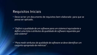 Requisitos Iniciais
• Deve-se ter um documento de requisitos bem elaborado para que se
possa ser aplicado.
• “Definir a qualidade de um software para um sistema é equivalente a
definir uma lista e atributos de qualidade de software requeridos por
este sistema”
• “Para medir atributos de qualidade de software se deve identificar um
conjunto apropriado de métricas” .
 