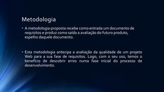 Metodologia
• A metodologia proposta recebe como entrada um documento de
requisitos e produz como saída a avaliação do futuro produto,
espelho daquele documento.
• Esta metodologia antecipa a avaliação da qualidade de um projeto
Web para a sua fase de requisitos. Logo, com o seu uso, temos o
benefício de descobrir erros numa fase inicial do processo de
desenvolvimento.
 