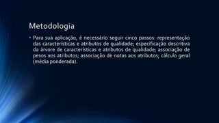 Metodologia
• Para sua aplicação, é necessário seguir cinco passos: representação
das características e atributos de qualidade; especificação descritiva
da árvore de características e atributos de qualidade; associação de
pesos aos atributos; associação de notas aos atributos; cálculo geral
(média ponderada).
 