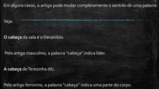 Em alguns casos, o artigo pode mudar completamente o sentido de uma palavra.
Veja:
O cabeça da sala é o Devanildo.
Pelo artigo masculino, a palavra “cabeça” indica líder.
A cabeça deTerezinha dói.
Pelo artigo feminino, a palavra “cabeça” indica uma parte do corpo.
 