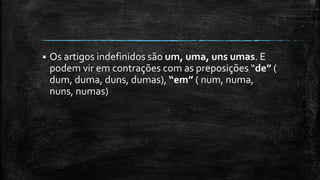  Os artigos indefinidos são um, uma, uns umas. E
podem vir em contrações com as preposições “de” (
dum, duma, duns, dumas), “em” ( num, numa,
nuns, numas)
 