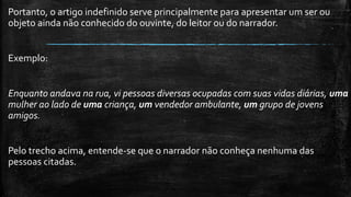 Portanto, o artigo indefinido serve principalmente para apresentar um ser ou
objeto ainda não conhecido do ouvinte, do leitor ou do narrador.
Exemplo:
Enquanto andava na rua, vi pessoas diversas ocupadas com suas vidas diárias, uma
mulher ao lado de uma criança, um vendedor ambulante, um grupo de jovens
amigos.
Pelo trecho acima, entende-se que o narrador não conheça nenhuma das
pessoas citadas.
 