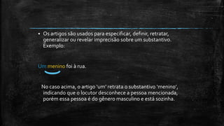 Os artigos são usados para especificar, definir, retratar,
generalizar ou revelar imprecisão sobre um substantivo.
Exemplo:
Um menino foi à rua.
No caso acima, o artigo ‘um’ retrata o substantivo ‘menino’,
indicando que o locutor desconhece a pessoa mencionada,
porém essa pessoa é do gênero masculino e está sozinha.
 