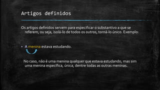 Artigos definidos
Os artigos definidos servem para especificar o substantivo a que se
referem, ou seja, isolá-lo de todos os outros, torná-lo único. Exemplo:
 A menina estava estudando.
No caso, não é uma menina qualquer que estava estudando, mas sim
uma menina específica, única, dentre todas as outras meninas.
 