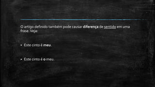 O artigo definido também pode causar diferença de sentido em uma
frase.Veja:
 Este cinto é meu.
 Este cinto é o meu.
 