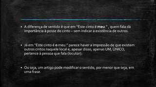  A diferença de sentido é que em “Este cinto é meu.” , quem fala dá
importância à posse do cinto – sem indicar a existência de outros.
 Já em “Este cinto é o meu.” parece haver a impressão de que existem
outros cintos naquele local e, apesar disso, apenas UM, ÚNICO,
pertence à pessoa que fala (locutor).
 Ou seja, um artigo pode modificar o sentido, por menor que seja, em
uma frase.
 