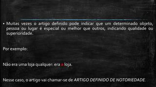  Muitas vezes o artigo definido pode indicar que um determinado objeto,
pessoa ou lugar é especial ou melhor que outros, indicando qualidade ou
superioridade.
Por exemplo:
Não era uma loja qualquer: era a loja.
Nesse caso, o artigo vai chamar-se de ARTIGO DEFINIDO DE NOTORIEDADE.
 