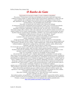 PetPira Produtos Para Animais Ltda
O Banho do Gato
____________________________________________________________
Todo mundo já viu um gato se lamber. E como se lambem os danadinhos.
Puro prazer? É bem provável, mas toda essa lambedura tem um motivo muito mais importante:
a higiene do próprio animal. É o famoso banho de gato.É dessa maneira, lambendo-se o tempo todo, que
gatos e gatinhas são considerados um dos animais domésticos mais limpos de nosso convívio.
Mas, infelizmente, toda essa "limpeza" tem um preço pois,no ato da lambedura, os felinos engolem,
involuntariamente, uma quantidade muito grande pêlos.
Esses pêlos, na maioria das vezes, podem irritar a mucosa do estômago
(é comum presenciar gatos regurgitando,através de pequenos vômitos, para se livrarem do incômodo)
ou se acumularem nos intestinos formando bolas de pêlos (conhecidas como fecalomas),
obstruindo os intestinos e dificultando a saída de fezes que, em certos casos, se faz necessário uma
intervenção cirúrgica.Mas a natureza, sábia como sempre,faz com esses adoráveis animais encontrem o seu
próprio remédio.Você já viu gato comendo grama? A maioria já viu cachorros comerem grama, mas gato...
Os felinos ingerem e gostam muito de "graminhas e matinhos" e por serem animais bastante discretos e
independentes é difícil presenciar a hora que eles, literalmente, "pastam".
Porém, muitos donos de gatos já viram seus animais "atacarem"
as plantas e flores do interior de suas residências (principalmente em apartamentos):
violetas, samambaias, crisântemos e folhagens em geral.
E aqui vai um alerta, cuidado com plantas ornamentais, muitas são tóxicas ao serem ingeridas.
Segundo o Dr.Renato Faria Sanches, médico veterinário, é preciso ter cautela com as seguintes plantas, que
são facilmente cultivadas em casas e jardins: comigo-ninguém-pode, costela-de-adão, dragão-fedorento,
orelha-de-elefante, orelha-de-burro, pulmão-de-aço, espirradeira, mamona, azaléia, olho-de-cabra,
filodendro, cipó-imbé, barra-de-macaco e muitas outras.
Se você perceber que seu gato ou gatinha ingeriu alguma planta tóxica, leve-o imediatamente ao veterinário.
Mas por quê que os gatos, então, precisam, comem e gostam de gramas e matinhos?
Os felinos saem atrás de "graminhas" para providenciarem fibras vegetais, que irão regularizar o trato
intestinal e auxiliar na eliminação dos bolos de pêlos acumulados em seus intestinos.
Logo, de vez em quando, o seu gato ou a sua gatinha, dá uma escapada,
sem você perceber, para poder comer e degustar alguns matinhos e graminhas. E aí está o perigo.
Hoje em dia, em nossas grandes cidades, e nas pequenas também, aquela graminha do jardim, do quintal ou
a praça pública, ou aquele matinho da calçada podem estar contaminados com agrotóxicos ou,simplesmente,
pela poluição de escapamentos de carros e chaminés de indústrias. E a ingestão desses "verdinhos" pode ser
tóxica e, também, trazer vermes e parasitas ao seu animal.E, infelizmente, nessa hora, o instinto fala mais
alto do que a esperteza do seu gatinho ou gatinha, eles precisam das fibras vegetais para auxiliarem na
expulsão de seus "bolos de pêlos" e comem o verde sem perceberem que o verde, tão necessário, pode ser
tóxico ou estar contaminado. Pergunte ao seu veterinário de confiança:
quantos casos ocorrem de felinos com problemas digestivos. Mas a tecnologia aliada à natureza tudo pode,
tudo providencia e tudo inventa e descobre. Há no mercado nacional um produto chamado Graminha Para
Gatos, desenvolvido especialmente para que os felinos possam se abastecer de fibras vegetais, sem
agrotóxicos e sem toxidez ao organismo.É um potinho com tampa, dentro há sementes de aveia e milheto
misturadas em um substrato inerte (esterilizado a 1.050 °C).
Basta abrir o potinho, colocar água e em 5 a 7 dias obter brotos verdes e nutritivos
que gatos e gatinhas vão adorar e devorar.
Sem nenhuma química, sem agrotóxicos e sem contaminações, o produto é natural.Além de fibras vegetais,
os brotos comestíveis são ricos em vitaminas, sais minerais, aminoácidos e oligoelementos (micronutrientes).
Portanto, o seu gato ou a sua gatinha merece um tratamento mais natural, graminha neles...
http://www.youtube.com/watch?v=7mbuV-gVsXw
Laudo J.L. Bernardes
 