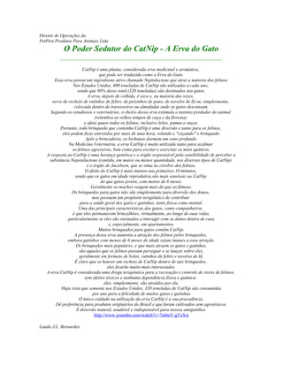 Diretor de Operações da
PetPira Produtos Para Animais Ltda
O Poder Sedutor do CatNip - A Erva do Gato
____________________________________________________
CatNip é uma planta, considerada erva medicinal e aromática,
que pode ser traduzida como a Erva do Gato.
Essa erva possui um ingrediente ativo chamado Neptalactone que atrai a maioria dos felinos.
Nos Estados Unidos, 400 toneladas de CatNip são utilizadas a cada ano,
sendo que 80% desse total (320 toneladas) são destinados aos gatos.
A erva, depois de colhida, é seca e, na maioria das vezes,
serve de recheio de ratinhos de feltro, de peixinhos de pano, de novelos de lã ou, simplesmente,
colocada dentro de travesseiros ou almofadas onde os gatos descansam.
Segundo os estudiosos e veterinários, o cheiro dessa erva estimula o instinto predador do animal
(relembra os velhos tempos de caça e da floresta)
e afeta quase todos os felinos, inclusive leões, pumas e onças.
Portanto, todo brinquedo que contenha CatNip é uma diversão e tanto para os felinos,
eles podem ficar entretidos por mais de uma hora, rolando e "caçando" o brinquedo.
Após a brincadeira, os bichanos dormem um sono profundo.
Na Medicina Veterinária, a erva CatNip é muito utilizada tanto para acalmar
os felinos agressivos, bem como para excitar e exercitar os mais apáticos.
A resposta ao CatNip é uma herança genética e o órgão responsável pela sensibilidade de perceber a
substância Nepetalactone (contida, em maior ou menor quantidade, nos diversos tipos de CatNip)
é o órgão de Jacobson, que se situa no cérebro dos felinos.
O efeito do CatNip é mais intenso nos primeiros 10 minutos,
sendo que os gatos em idade reprodutiva são mais sensíveis ao CatNip
do que gatos jovens, com menos de 6 meses.
Geralmente os machos reagem mais do que as fêmeas.
Os brinquedos para gatos não são simplesmente para diversão dos donos,
mas possuem um propósito terapêutico de contribuir
para a saúde geral dos gatos e gatinhas, tanto física como mental.
Uma das principais características dos gatos, como companheiros,
é que eles permanecem brincalhões, virtualmente, ao longo de suas vidas,
particularmente se eles são ensinados a interagir com os donos dentro de casa
e, especialmente, em apartamentos.
Muitos brinquedos para gatos contêm CatNip.
A presença dessa erva aumenta a atração dos felinos pelos brinquedos,
embora gatinhos com menos de 6 meses de idade sejam imunes a essa atração.
Os brinquedos mais populares, e que mais atraem os gatos e gatinhas,
são aqueles que os felinos possam perseguir e se lançar sobre eles,
geralmente em formato de bolas, ratinhos de feltro e novelos de lã.
É claro que se houver um recheio de CatNip dentro de tais brinquedos,
eles ficarão muito mais interessados.
A erva CatNip é considerada uma droga terapêutica para a recreação e controle de stress de felinos,
sem efeitos tóxicos e nenhuma dependência física e química:
eles, simplesmente, são atraídos por ela.
Haja vista que somente nos Estados Unidos, 320 toneladas de CatNip são consumidas
por ano para a felicidade de muitos gatos e gatinhas.
O único cuidado na utilização da erva CatNip é a sua procedência.
Dê preferência para produtos originários do Brasil e que foram cultivados sem agrotóxicos.
É diversão natural, saudável e indispensável para nossos amiguinhos.
http://www.youtube.com/watch?v=7mbuV-gVsXw
Laudo J.L. Bernardes
 