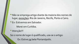 •Não se emprega artigo diante da maioria dos nomes de
lugar, exceções: Rio de Janeiro, Recife, Porto e Cairo.
•Ex: Estivemos em Salvador.
Morei em Curitiba.
•Atenção!!!
Se o nome de lugar é qualificado, usa-se o artigo:
Ex: Estive na bela Florianópolis.
 