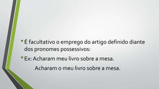 •É facultativo o emprego do artigo definido diante
dos pronomes possessivos:
•Ex: Acharam meu livro sobre a mesa.
Acharam o meu livro sobre a mesa.
 