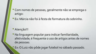 •Com nomes de pessoas, geralmente não se emprega o
artigo:
•Ex: Márcia não foi à festa de formatura do sobrinho.
•Atenção!!!
•Na linguagem popular para indicar familiaridade,
afetividade; é frequente o uso de artigos antes de nomes
de pessoas:
•Ex: O Luiz não pôde jogar futebol no sábado passado.
 