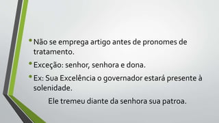 •Não se emprega artigo antes de pronomes de
tratamento.
•Exceção: senhor, senhora e dona.
•Ex: Sua Excelência o governador estará presente à
solenidade.
Ele tremeu diante da senhora sua patroa.
 