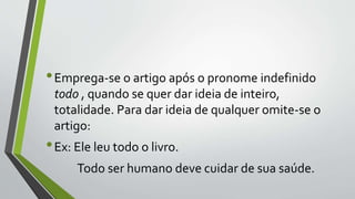 •Emprega-se o artigo após o pronome indefinido
todo , quando se quer dar ideia de inteiro,
totalidade. Para dar ideia de qualquer omite-se o
artigo:
•Ex: Ele leu todo o livro.
Todo ser humano deve cuidar de sua saúde.
 