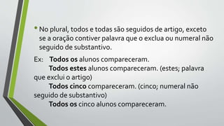 •No plural, todos e todas são seguidos de artigo, exceto
se a oração contiver palavra que o exclua ou numeral não
seguido de substantivo.
Ex: Todos os alunos compareceram.
Todos estes alunos compareceram. (estes; palavra
que exclui o artigo)
Todos cinco compareceram. (cinco; numeral não
seguido de substantivo)
Todos os cinco alunos compareceram.
 