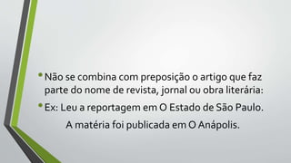 •Não se combina com preposição o artigo que faz
parte do nome de revista, jornal ou obra literária:
•Ex: Leu a reportagem em O Estado de São Paulo.
A matéria foi publicada em O Anápolis.
 