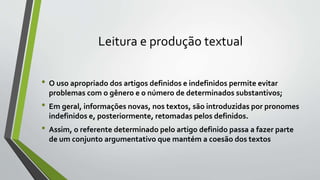 Leitura e produção textual
• O uso apropriado dos artigos definidos e indefinidos permite evitar
problemas com o gênero e o número de determinados substantivos;
• Em geral, informações novas, nos textos, são introduzidas por pronomes
indefinidos e, posteriormente, retomadas pelos definidos.
• Assim, o referente determinado pelo artigo definido passa a fazer parte
de um conjunto argumentativo que mantém a coesão dos textos
 