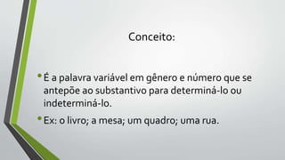 Conceito:
•É a palavra variável em gênero e número que se
antepõe ao substantivo para determiná-lo ou
indeterminá-lo.
•Ex: o livro; a mesa; um quadro; uma rua.
 