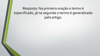 Resposta: Na primeira oração o termo é
especificado, já na segunda o termo é generalizado
pelo artigo.
 