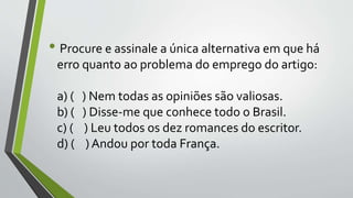 • Procure e assinale a única alternativa em que há
erro quanto ao problema do emprego do artigo:
a) ( ) Nem todas as opiniões são valiosas.
b) ( ) Disse-me que conhece todo o Brasil.
c) ( ) Leu todos os dez romances do escritor.
d) ( ) Andou por toda França.
 