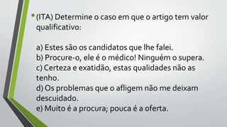•(ITA) Determine o caso em que o artigo tem valor
qualificativo:
a) Estes são os candidatos que lhe falei.
b) Procure-o, ele é o médico! Ninguém o supera.
c) Certeza e exatidão, estas qualidades não as
tenho.
d) Os problemas que o afligem não me deixam
descuidado.
e) Muito é a procura; pouca é a oferta.
 