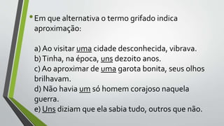 •Em que alternativa o termo grifado indica
aproximação:
a) Ao visitar uma cidade desconhecida, vibrava.
b)Tinha, na época, uns dezoito anos.
c) Ao aproximar de uma garota bonita, seus olhos
brilhavam.
d) Não havia um só homem corajoso naquela
guerra.
e) Uns diziam que ela sabia tudo, outros que não.
 