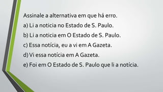 Assinale a alternativa em que há erro.
a) Li a noticia no Estado de S. Paulo.
b) Li a noticia em O Estado de S. Paulo.
c) Essa notícia, eu a vi em A Gazeta.
d)Vi essa notícia em A Gazeta.
e) Foi em O Estado de S. Paulo que li a notícia.
 