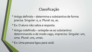 Classificação
•Artigo definido – determina o substantivo de forma
precisa. Singular: o, a. Plural: os, as.
•Ex: O aluno não sabia a resposta.
•Artigo indefinido – antepõe-se ao substantivo
determinando-0 de modo vago, impreciso. Singular: um,
uma. Plural: uns, umas.
•Ex: Uma pessoa ligou para você.
 