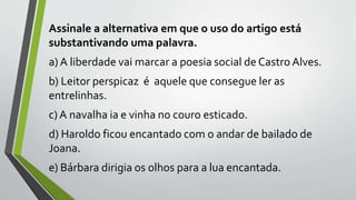 Assinale a alternativa em que o uso do artigo está
substantivando uma palavra.
a) A liberdade vai marcar a poesia social de Castro Alves.
b) Leitor perspicaz é aquele que consegue ler as
entrelinhas.
c) A navalha ia e vinha no couro esticado.
d) Haroldo ficou encantado com o andar de bailado de
Joana.
e) Bárbara dirigia os olhos para a lua encantada.
 