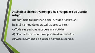 Assinale a alternativa em que há erro quanto ao uso do
artigo:
a) O anúncio foi publicado em O Estado São Paulo.
b) Está na hora de os trabalhadores saírem.
c)Todas as pessoas receberam a notícia.
d) Não conhecia nenhum episódio dos Lusíadas.
e)Avisei a Simone de que não haveria a reunião.
 