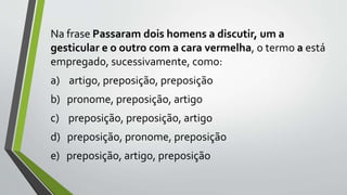 Na frase Passaram dois homens a discutir, um a
gesticular e o outro com a cara vermelha, o termo a está
empregado, sucessivamente, como:
a) artigo, preposição, preposição
b) pronome, preposição, artigo
c) preposição, preposição, artigo
d) preposição, pronome, preposição
e) preposição, artigo, preposição
 
