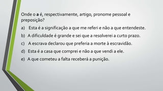 Onde o a é, respectivamente, artigo, pronome pessoal e
preposição?
a) Esta é a significação a que me referi e não a que entendeste.
b) A dificuldade é grande e sei que a resolverei a curto prazo.
c) A escrava declarou que preferia a morte à escravidão.
d) Esta é a casa que comprei e não a que vendi a ele.
e) A que cometeu a falta receberá a punição.
 