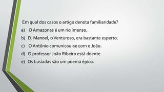 Em qual dos casos o artigo denota familiaridade?
a) O Amazonas é um rio imenso.
b) D. Manoel, oVenturoso, era bastante esperto.
c) O Antônio comunicou-se com o João.
d) O professor João Ribeiro está doente.
e) Os Lusíadas são um poema épico.
 