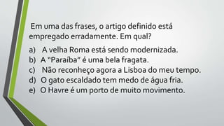 Em uma das frases, o artigo definido está
empregado erradamente. Em qual?
a) A velha Roma está sendo modernizada.
b) A “Paraíba” é uma bela fragata.
c) Não reconheço agora a Lisboa do meu tempo.
d) O gato escaldado tem medo de água fria.
e) O Havre é um porto de muito movimento.
 
