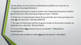 A frase abaixo em que o termo sublinhado exemplifica um caso de uso
obrigatório do artigo definido é:
a “Aqueles para quem a roupa é a parte mais importante da pessoa acabam,
geralmente, por valer tanto quanto a sua roupa”. (Hazlitt)
b “Antes ser um oportunista e boiar do que afundar com meus princípios em
volta do meu pescoço”. (Stanley Baldwin)
c “Eis aqui um teste para verificar se a sua missão naTerra está cumprida: se
você está vivo, não está”. (Richard Bach)
d “A consciência das nossas forças as aumentam”. (Marquês de
Vauvernagues)
e “Há anos não se altera a ordem dos dias da semana”. (Nouailles)
 