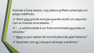Assinale a frase abaixo, cuja palavra grifada contempla um
artigo indefinido:
a “Senti uma grande emoção quando recebi um saquinho
com as moedas arrecadadas..."
b “... a solidariedade é um fruto encontrado em todas as
estações."
c “Nem os pais sabiam do incrível plano de ação fraterna."
d “Aprender com as crianças é alcançar a essência."
 