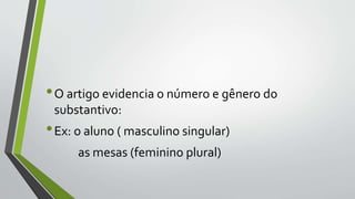 •O artigo evidencia o número e gênero do
substantivo:
•Ex: o aluno ( masculino singular)
as mesas (feminino plural)
 