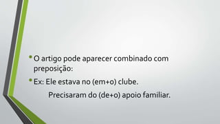 •O artigo pode aparecer combinado com
preposição:
•Ex: Ele estava no (em+0) clube.
Precisaram do (de+o) apoio familiar.
 
