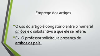 Emprego dos artigos
•O uso do artigo é obrigatório entre o numeral
ambos e o substantivo a que ele se refere:
•Ex: O professor solicitou a presença de
ambos os pais.
 
