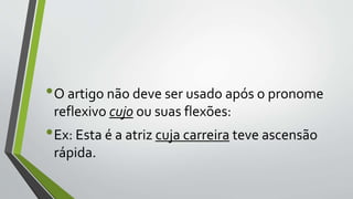 •O artigo não deve ser usado após o pronome
reflexivo cujo ou suas flexões:
•Ex: Esta é a atriz cuja carreira teve ascensão
rápida.
 