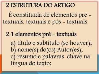 2 ESTRUTURA DO ARTIGO
É constituída de elementos pré -
textuais, textuais e pós - textuais
2.1 elementos pré - textuais
a) título e subtítulo (se houver);
b) nome(s) do(os) Autor(es);
c) resumo e palavras-chave na
língua do texto;
 
