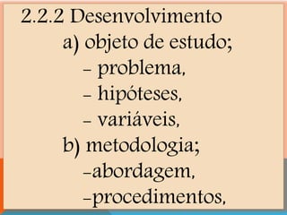 2.2.2 Desenvolvimento
a) objeto de estudo;
- problema,
- hipóteses,
- variáveis,
b) metodologia;
-abordagem,
-procedimentos,
 