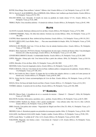ROTHE, Rosa Marga. Duas mulheres “valentes”: Débora e Jael. Estudos Bíblicos, 6, 2.ed, Petrópolis: Vozes, p.21-30, 1987.
SILVA, Socorro S. da & BARBOSA, Rita, & MORAIS, Zélia. Débora e Jael: mulheres que fazem história. Estudos Bíblicos,
29, Petrópolis: Vozes, p.59-78, 1991.
SOLANO ROSSI, Luiz Alexandre. O triunfo da ironia na parábola de Joatão (Juízes 9,7-15). Estudos Bíblicos, 92,
Petrópolis: Vozes, p.19-26, 2006.
TRIBLE, Phyllis. Uma concubina anônima – O cúmulo da violência. Estudos Bíblicos, 20, Petrópolis: Vozes, p.26-45, 1988.
Rute
ALANATI, Leonardo. Releituras rabínicas do livro de Rute. Estudos Bíblicos, 98, Petrópolis: Vozes, p.72-76, 2008.
CARDOSO PEREIRA, Nancy. De olhos bem abertos: Erotismo nas novelas bíblicas. Ribla, 38, Petrópolis: Vozes, p.135-
146, 2001.
CASTRO, Maria Aparecida de. Rute: símbolo da força feminina. Estudos Bíblicos, 114, Petrópolis: Vozes, p.109-118, 2012.
BLANCO ARELLANO, Lucio Rubén. Booz ... – Para uma masculinidade de doação. Ribla, 56, Petrópolis: Vozes, p.72-89,
2007.
GONZAGA DO PRADO, José Luiz. O livro de Rute à luz do método histórico-crítico. Estudos Bíblicos, 98, Petrópolis:
Vozes, p.77-84, 2008.
DUQUE, Maria Aparecida e PUYLGA, Rosana. O protagonismo de uma sogra: a história de Noemi e Rute. Uma abordagem
feminina sob o olhar da psicologia. Estudos Bíblicos, 98, Petrópolis: Vozes, p.121-129, 2008.
LENGRUBER LOBOSCO, Ricardo. A solidariedade familiar. Estudos Bíblicos, 85, Petrópolis: Vozes, p.22-29, 2005.
LOPES, Mercedes. Aliança pela vida. Uma leitura de Rute a partir das culturas. Ribla, 26, Petrópolis: Vozes, p.110-116,
1997.
LOPES, Mercedes. O livro de Rute. Ribla, 52, Petrópolis: Vozes, p.88-100, 2005.
MESTERS, Carlos. Casos de imaginação criativa. Estudos Bíblicos, 42, Petrópolis: Vozes, p.20-27, 1994.
PÁDUA GRACIA, Célio de. Uma leitura do livro de Rute: mulheres pobres e transgressoras do judaísmo. Estudos Bíblicos,
114, Petrópolis: Vozes, p.97-108, 2012.
SILVA, José Josélio da. Rute e Noemi: O resgate das leis na defesa das relações afetivas e a união civil entre pessoas do
mesmo sexo. Estudos Bíblicos, 87, Petrópolis: Vozes, p.46-56, 2005.
SILVA, Airton José da. Leitura socioantropológica do Livro de Rute. Estudos Bíblicos, 98, Petrópolis: Vozes, p.107-120,
2008.
SOUZA, Sílvia. Em busca da Saúde Social com Rute e Noemi. Estudos Bíblicos, 111, Petrópolis: Vozes, p.9-16, 2011.
VITÓRIO, Jaldemir. A narrativa do livro de Rute. Estudos Bíblicos, 98, Petrópolis: Vozes, p.85-106, 2008.
1º Samuel
BAILÃO, Marcos Paulo. A decadência do rei e a ascensão do messias – 1Samuel 13 – 2Samuel 5. Ribla, 60, Petrópolis:
Vozes, p.71-80, 2008.
BALANCIN, Euclides. Sobre juízes, sacerdotes, reis e... profetas. Estudos Bíblicos, 88, Petrópolis: Vozes, p.46-55, 2005.
CUNHA GARIN, Norberto da. Jônatas e Davi: paixão reconhecida! – Uma reflexão sobre 1Sm 18,1-4 e 2Sm 1,25b-26.
Estudos Bíblicos, 66, Petrópolis: Vozes, p.36-40, 2000.
DIBO, Graciela. Uma prática não violenta – Negociação de Abigail com Davi (1Sm 25). Ribla, 41, Petrópolis: Vozes, p.31-
41, 2002.
DREHER, Carlos A. Resistência popular nos primórdios da monarquia israelita. Ribla, 32, Petrópolis: Vozes, p.58-84, 1999.
GALLAZZI, Ana Maria & GALLAZZI, Sandro. Templo x mulher. Estudos Bíblicos, 29, Petrópolis: Vozes, p.79-90, 1991.
LEITE, Leyde Maria. “A solidão da fé” (1Sm 1,4-5). Estudos Bíblicos, 88, Petrópolis: Vozes, p.56-62, 2005.
NAKANOSE, Shigeyuki. Javé fechou o útero – Uma leitura de 1 Samuel 1,1-28. Estudos Bíblicos, 54, Petrópolis: Vozes,
p.34-43, 1997.
10
 