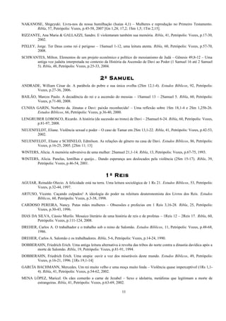 NAKANOSE, Shigeyuki. Livra-nos da nossa humilhação (Isaías 4,1) – Mulheres e reprodução no Primeiro Testamento.
Ribla, 57, Petrópolis: Vozes, p.45-58, 2007 [Gn 1,28; 17,2; 1Sm 1,5; 1Tm 2,15].
RIZZANTE, Ana Maria & GALLAZZI, Sandro. E violentaram também sua memória. Ribla, 41, Petrópolis: Vozes, p.17-30,
2002.
PIXLEY, Jorge. Ter Deus como rei é perigoso – 1Samuel 1-12, uma leitura atenta. Ribla, 60, Petrópolis: Vozes, p.57-70,
2008.
SCHWANTES, Milton. Elementos de um projeto econômico e político do messianismo de Judá – Gênesis 49,8-12 – Uma
antiga voz judaíta interpretada no contexto da História da Ascensão de Davi ao Poder (1 Samuel 16 até 2 Samuel
5). Ribla, 48, Petrópolis: Vozes, p.25-33, 2004.
2º Samuel
ANDRADE, William César de. A parábola do pobre e sua única ovelha (2Sm 12,1-4). Estudos Bíblicos, 92, Petrópolis:
Vozes, p.27-36, 2006.
BAILÃO, Marcos Paulo. A decadência do rei e a ascensão do messias – 1Samuel 13 – 2Samuel 5. Ribla, 60, Petrópolis:
Vozes, p.71-80, 2008.
CUNHA GARIN, Norberto da. Jônatas e Davi: paixão reconhecida! – Uma reflexão sobre 1Sm 18,1-4 e 2Sm 1,25b-26.
Estudos Bíblicos, 66, Petrópolis: Vozes, p.36-40, 2000.
LENGRUBER LOBOSCO, Ricardo. A história (da sucessão ao trono) de Davi – 2Samuel 6-24. Ribla, 60, Petrópolis: Vozes,
p.81-97, 2008.
NEUENFELDT, Eliane. Violência sexual e poder – O caso de Tamar em 2Sm 13,1-22. Ribla, 41, Petrópolis: Vozes, p.42-53,
2002.
NEUENFELDT, Eliane e SCHINELO, Edmilson. As relações de gênero na casa de Davi. Estudos Bíblicos, 86, Petrópolis:
Vozes, p.16-25, 2005. [2Sm 11; 13]
WINTERS, Alicia. A memória subversiva de uma mulher: 2Samuel 21,1-14. Ribla, 13, Petrópolis: Vozes, p.67-75, 1993.
WINTERS, Alicia. Panelas, lentilhas e queijo... Dando esperança aos deslocados pela violência (2Sm 15-17). Ribla, 39,
Petrópolis: Vozes, p.46-54, 2001.
1º Reis
AGUIAR, Reinaldo Olecio. A felicidade está na terra. Uma leitura sociológica de 1 Rs 21. Estudos Bíblicos, 53, Petrópolis:
Vozes, p.32-44, 1997.
ARTUSO, Vicente. Caçando culpados! A ideologia do poder na releitura deuteronomista dos Livros dos Reis. Estudos
Bíblicos, 60, Petrópolis: Vozes, p.3-38, 1998.
CARDOSO PEREIRA, Nancy. Putas mães mulheres – Obsessões e profecias em 1 Reis 3,16-28. Ribla, 25, Petrópolis:
Vozes, p.30-43, 1996.
DIAS DA SILVA, Cássio Murilo. Mosaico literário de uma história de reis e de profetas – 1Reis 12 – 2Reis 17. Ribla, 60,
Petrópolis: Vozes, p.111-124, 2008.
DREHER, Carlos A. O trabalhador e o trabalho sob o reino de Salomão. Estudos Bíblicos, 11, Petrópolis: Vozes, p.48-68,
1986.
DREHER, Carlos A. Salomão e os trabalhadores. Ribla, 5-6, Petrópolis: Vozes, p.14-24, 1990.
DOBBERAHN, Friedrich Erich. Uma antiga leitura alternativa à revolta das tribos do norte contra a dinastia davídica após a
morte de Salomão. Ribla, 19, Petrópolis: Vozes, p.81-91, 1994.
DOBBERAHN, Friedrich Erich. Uma utopia: ouvir a voz dos miseráveis deste mundo. Estudos Bíblicos, 49, Petrópolis:
Vozes, p.16-21, 1996. [1Rs 19,1-14]
GARCÍA BACHMANN, Mercedes. Um rei muito velho e uma moça muito linda – Violência quase imperceptível (1Rs 1,1-
4). Ribla, 41, Petrópolis: Vozes, p.54-62, 2002.
MENA LÓPEZ, Maricel. Os cães comerão a carne de Jezabel – Sexo e idolatria, metáforas que legitimam a morte de
estrangeiras. Ribla, 41, Petrópolis: Vozes, p.63-69, 2002.
11
 