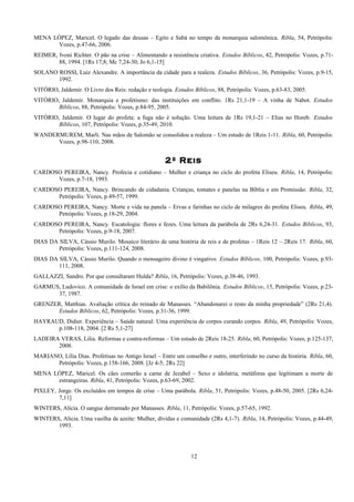 MENA LÓPEZ, Maricel. O legado das deusas – Egito e Sabá no tempo da monarquia salomônica. Ribla, 54, Petrópolis:
Vozes, p.47-66, 2006.
REIMER, Ivoni Richter. O pão na crise – Alimentando a resistência criativa. Estudos Bíblicos, 42, Petrópolis: Vozes, p.71-
88, 1994. [1Rs 17,8; Mc 7,24-30; Jo 6,1-15]
SOLANO ROSSI, Luiz Alexandre. A importância da cidade para a realeza. Estudos Bíblicos, 36, Petrópolis: Vozes, p.9-15,
1992.
VITÓRIO, Jaldemir. O Livro dos Reis: redação e teologia. Estudos Bíblicos, 88, Petrópolis: Vozes, p.63-83, 2005.
VITÓRIO, Jaldemir. Monarquia e profetismo: das instituições em conflito. 1Rs 21,1-19 – A vinha de Nabot. Estudos
Bíblicos, 88, Petrópolis: Vozes, p.84-95, 2005.
VITÓRIO, Jaldemir. O lugar do profeta: a fuga não é solução. Uma leitura de 1Rs 19,1-21 – Elias no Horeb. Estudos
Bíblicos, 107, Petrópolis: Vozes, p.35-49, 2010.
WANDERMUREM, Marli. Nas mãos de Salomão se consolidou a realeza – Um estudo de 1Reis 1-11. Ribla, 60, Petrópolis:
Vozes, p.98-110, 2008.
2º Reis
CARDOSO PEREIRA, Nancy. Profecia e cotidiano – Mulher e criança no ciclo do profeta Eliseu. Ribla, 14, Petrópolis:
Vozes, p.7-18, 1993.
CARDOSO PEREIRA, Nancy. Brincando de cidadania. Crianças, tomates e panelas na Bíblia e em Promissão. Ribla, 32,
Petrópolis: Vozes, p.49-57, 1999.
CARDOSO PEREIRA, Nancy. Morte e vida na panela – Ervas e farinhas no ciclo de milagres do profeta Eliseu. Ribla, 49,
Petrópolis: Vozes, p.18-29, 2004.
CARDOSO PEREIRA, Nancy. Escatologia: flores e fezes. Uma leitura da parábola de 2Rs 6,24-31. Estudos Bíblicos, 93,
Petrópolis: Vozes, p.9-18, 2007.
DIAS DA SILVA, Cássio Murilo. Mosaico literário de uma história de reis e de profetas – 1Reis 12 – 2Reis 17. Ribla, 60,
Petrópolis: Vozes, p.111-124, 2008.
DIAS DA SILVA, Cássio Murilo. Quando o mensageiro divino é vingativo. Estudos Bíblicos, 100, Petrópolis: Vozes, p.93-
111, 2008.
GALLAZZI, Sandro. Por que consultaram Hulda? Ribla, 16, Petrópolis: Vozes, p.38-46, 1993.
GARMUS, Ludovico. A comunidade de Israel em crise: o exílio da Babilônia. Estudos Bíblicos, 15, Petrópolis: Vozes, p.23-
37, 1987.
GRENZER, Matthias. Avaliação crítica do reinado de Manasses. “Abandonarei o resto da minha propriedade” (2Rs 21,4).
Estudos Bíblicos, 62, Petrópolis: Vozes, p.31-36, 1999.
HAYRAUD, Didier. Experiência – Saúde natural: Uma experiência de corpos curando corpos. Ribla, 49, Petrópolis: Vozes,
p.108-118, 2004. [2 Rs 5,1-27]
LADEIRA VERAS, Lilia. Reformas e contra-reformas – Um estudo de 2Reis 18-25. Ribla, 60, Petrópolis: Vozes, p.125-137,
2008.
MARIANO, Lília Dias. Profetisas no Antigo Israel – Entre um conselho e outro, interferindo no curso da história. Ribla, 60,
Petrópolis: Vozes, p.158-166, 2008. [Jz 4-5; 2Rs 22]
MENA LÓPEZ, Maricel. Os cães comerão a carne de Jezabel – Sexo e idolatria, metáforas que legitimam a morte de
estrangeiras. Ribla, 41, Petrópolis: Vozes, p.63-69, 2002.
PIXLEY, Jorge. Os excluídos em tempos de crise – Uma parábola. Ribla, 51, Petrópolis: Vozes, p.48-50, 2005. [2Rs 6,24-
7,11]
WINTERS, Alicia. O sangue derramado por Manasses. Ribla, 11, Petrópolis: Vozes, p.57-65, 1992.
WINTERS, Alicia. Uma vasilha de azeite: Mulher, dívidas e comunidade (2Rs 4,1-7). Ribla, 14, Petrópolis: Vozes, p.44-49,
1993.
12
 