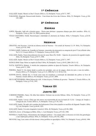 1º Crônicas
GALLAZZI, Sandro. Moisés ou Davi? Estudos Bíblicos, 52, Petrópolis: Vozes, p.58-71, 1997.
NAKANOSE, Shigeyuki. Reescrevendo história – Uma leitura dos livros das Crônicas. Ribla, 52, Petrópolis: Vozes, p.184-
197, 2005.
2º Crônicas
Esdras
LOPES, Mercedes. Judá sob o domínio persa – Pactos para dominar e pequenas alianças para abrir caminhos. Ribla, 61,
Petrópolis: Vozes, p.106-114, 2008 [contexto persa].
VÉLEZ CHAVERRA, Neftalí. Reconstrução e identidade (A alternativa de Esdras). Ribla, 9, Petrópolis: Vozes, p.26-38,
1991.
Neemias
CROATTO, José Severino. A dívida na reforma social de Neemias – Um estudo de Neemias 5,1-19. Ribla, 5-6, Petrópolis:
Vozes, p.25-34, 1990.
CUNHA GARIN, Norberto da. O perdão de Neemias: concessões da aristocracia ou conquista do povo? Uma reflexão sobre
Ne 5,1-13. Estudos Bíblicos, 57, Petrópolis: Vozes, p.28-42, 1998.
GALLAZZI, Sandro. Nunca descuidaremos da casa do nosso Deus (Ne 10,40) – Aspectos da economia do segundo templo.
Ribla, 30, Petrópolis: Vozes, p.59-77, 1998.
GALLAZZI, Sandro. Moisés ou Davi? Estudos Bíblicos, 52, Petrópolis: Vozes, p.58-71, 1997.
HANCO, Hilda Turpo. Reino ou império de Deus? Ribla, 48, Petrópolis: Vozes, p.34-43, 2004. [Ne 5,1-5]
NATAL BAPTISTA, Roberto. A miséria dos camponeses judaítas na época de Neemias. Estudos Bíblicos, 44, Petrópolis:
Vozes, p.64-71, 1994.
PEREIRA, Daniel S. Um clamor desde os porões da sociedade, com cor de sangue, cheiro de terra e rosto de mulher...
Estudos Bíblicos, 97, Petrópolis: Vozes, p.11-21, 2008 [Ne 5,1-5; Sl 82,2-18].
SANTOS OLIVA, Alfredo dos. A Torah como meio de resistência e construção da identidade dos pobres no livro de
Neemias. Estudos Bíblicos, 84, Petrópolis: Vozes, p.32-47, 2004.
SILVA MÜTZENBERG, Maria Helena da et alli. A fome do povo: Problema de governo – Neemias 5. Estudos Bíblicos, 46,
Petrópolis: Vozes, p.37-43, 1995.
Tobias (D)
Judite (D)
CARDOSO PEREIRA, Nancy. De olhos bem abertos: Erotismo nas novelas bíblicas. Ribla, 38, Petrópolis: Vozes, p.135-
146, 2001.
GALLAZZI, Sandro. Louvai a Deus que não retirou sua misericórdia da casa de Israel (Jt 13,14) – Liturgia do Templo x
Liturgia da casa. Estudos Bíblicos, 35, Petrópolis: Vozes, p.27-38, 1992.
GALLAZZI, Sandro. De nada vale a gordura dos holocaustos (Uma crítica popular ao sacrifício do Segundo Templo). Ribla,
10, 2.ed, Petrópolis: Vozes, p.46-60, 1993.
GALLAZZI, Sandro. Um outro imaginário é possível. Ribla, 48, Petrópolis: Vozes, p.83-96, 2004.
SARAVIA, Javier. A Nicarágua na Bíblia. Ribla, 1, 2.ed, Petrópolis: Vozes, p.97-103, 1990.
MANSILLA, Sandra Nancy. Hermenêutica das linhagens políticas – Um estudo sobre os discursos em torno das genealogias
e suas implicações políticas. Ribla, 41, Petrópolis: Vozes, p.92-102, 2002.
MO SUNG, Jung. Luta contra a dívida externa: crítica profética ou apocalíptica. Ribla, 5-6, Petrópolis: Vozes, p.40-48, 1990.
13
 
