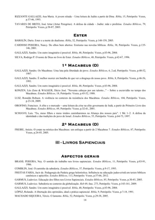 RIZZANTE GALLAZZI, Ana Maria. A jovem sitiada – Uma leitura de Judite a partir de Dina. Ribla, 15, Petrópolis: Vozes,
p.37-46, 1993.
TAVARES DE BRITO, José Artur (Artur Peregrino). A defesa da cidade – Judite: mãe e profetisa. Estudos Bíblicos, 79,
Petrópolis: Vozes, p.58-87, 2003.
Ester
BAROLÍN, Darío. Ester e a morte do dualismo. Ribla, 52, Petrópolis: Vozes, p.148-159, 2005.
CARDOSO PEREIRA, Nancy. De olhos bem abertos: Erotismo nas novelas bíblicas. Ribla, 38, Petrópolis: Vozes, p.135-
146, 2001.
GALLAZZI, Sandro. Um outro imaginário é possível. Ribla, 48, Petrópolis: Vozes, p.83-96, 2004.
SILVA, Rodrigo P. O nome de Deus no livro de Ester. Estudos Bíblicos, 48, Petrópolis: Vozes, p.62-67, 1996.
1º Macabeus (D)
GALLAZZI, Sandro. Os Macabeus: Uma luta pela liberdade do povo. Estudos Bíblicos, 6, 2.ed, Petrópolis: Vozes, p.40-52,
1987.
GALLAZZI, Sandro. É melhor morrer em batalha do que ver a desgraça do nosso povo. Ribla, 8, Petrópolis: Vozes, p.46-56,
1991.
GALLAZZI, Sandro. Um outro imaginário é possível. Ribla, 48, Petrópolis: Vozes, p.83-96, 2004.
KONZEN, Léo Zeno & WALKER, Décio José. “Noventa cabeças por um talento...” – Sobre a escravidão no tempo dos
Macabeus. Estudos Bíblicos, 18, Petrópolis: Vozes, p.45-52, 1988.
LUIZ, Ronaldo Robson. A violência no contexto da resistência dos Macabeus. Estudos Bíblicos, 104, Petrópolis: Vozes,
p.23-34, 2009.
OROFINO, Francisco. A elite e o mercado – uma leitura da crise na elite governante de Judá, a partir do Primeiro Livro dos
Macabeus. Estudos Bíblicos, 69, Petrópolis: Vozes, p.32-41, 2001.
SCHIAVO, Luis. “Eu, meus filhos e meus irmãos caminharemos na Aliança dos nossos pais”. 1 Mc 1–2: A defesa da
identidade e das tradições do povo de Israel. Estudos Bíblicos, 55, Petrópolis: Vozes, p.64-73, 1997.
2º Macabeus (D)
FREIRE, Anízio. O corpo na mística dos Macabeus: um enfoque a partir de 2 Macabeus 7. Estudos Bíblicos, 87, Petrópolis:
Vozes, p.24-45, 2005.
III - Livros Sapienciais
Aspectos gerais
BRASIL PEREIRA, Ney. O sentido do trabalho nos livros sapienciais. Estudos Bíblicos, 11, Petrópolis: Vozes, p.83-91,
1986.
COMBLIN, José. O caminho da sabedoria. Estudos Bíblicos, 37, Petrópolis: Vozes, p.9-17, 1993.
FREITAS FARIA, Jacir de. Pedagorgia da Paideia grega helenísitica. Influência na educação judeo-cristã em textos bíblicos
canônicos e apócrifos. Estudos Bíblicos, 113, Petrópolis: Vozes, p.57-66, 2012.
GARMUS, Ludovico. Educação dos filhos nos Livros Sapienciais. Estudos Bíblicos, 85, Petrópolis: Vozes, p.30-43, 2005.
GARMUS, Ludovico. Sabedoria no contexto da globalização. Reb 69, fasc. 273, Petrópolis: Vozes, p.143-161, 2009.
GALLAZZI, Sandro. Um outro imaginário é possível. Ribla, 48, Petrópolis: Vozes, p.83-96, 2004.
LÓPEZ, Rolando. A libertação dos oprimidos, ideal e prática sapiencial. Ribla, 9, Petrópolis: Vozes, p.7-18, 1991.
MACHADO SIQUEIRA, Tércio. O lamento. Ribla, 52, Petrópolis: Vozes, p.29-38, 2005.
14
 