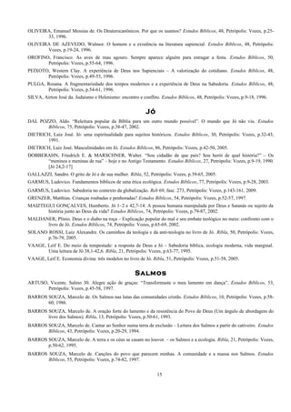 OLIVEIRA, Emanuel Messias de. Os Deuterocanônicos. Por que os usamos? Estudos Bíblicos, 48, Petrópolis: Vozes, p.25-
33, 1996.
OLIVEIRA DE AZEVEDO, Walmor. O homem e a existência na literatura sapiencial. Estudos Bíblicos, 48, Petrópolis:
Vozes, p.19-24, 1996.
OROFINO, Francisco. As aves de mau agouro. Sempre aparece alguém para estragar a festa. Estudos Bíblicos, 50,
Petrópolis: Vozes, p.55-64, 1996.
PEIXOTO, Western Clay. A experiência de Deus nos Sapienciais – A valorização do cotidiano. Estudos Bíblicos, 48,
Petrópolis: Vozes, p.49-53, 1996.
PULGA, Rosana. A fragmentariedade dos tempos modernos e a experiência de Deus na Sabedoria. Estudos Bíblicos, 48,
Petrópolis: Vozes, p.54-61, 1996.
SILVA, Airton José da. Judaísmo e Helenismo: encontro e conflito. Estudos Bíblicos, 48, Petrópolis: Vozes, p.9-18, 1996.
Jó
DAL POZZO, Aldo. “Releitura popular da Bíblia para um outro mundo possível”. O mundo que Jó não viu. Estudos
Bíblicos, 75, Petrópolis: Vozes, p.38-47, 2002.
DIETRICH, Luiz José. Jó: uma espiritualidade para sujeitos históricos. Estudos Bíblicos, 30, Petrópolis: Vozes, p.32-43,
1991.
DIETRICH, Luiz José. Masculinidades em Jó. Estudos Bíblicos, 86, Petrópolis: Vozes, p.42-50, 2005.
DOBBERAHN, Friedrich E. & MARSCHNER, Walter. “Sou cidadão de que país? Sou herói de qual história?” – Os
“meninos e meninas de rua” – hoje e no Antigo Testamento. Estudos Bíblicos, 27, Petrópolis: Vozes, p.9-19, 1990.
[Jó 24,2-17]
GALLAZZI, Sandro. O grito de Jó e de sua mulher. Ribla, 52, Petrópolis: Vozes, p.39-65, 2005.
GARMUS, Ludovico. Fundamentos bíblicos de uma ética ecológica. Estudos Bíblicos, 77, Petrópolis: Vozes, p.9-28, 2003.
GARMUS, Ludovico. Sabedoria no contexto da globalização. Reb 69, fasc. 273, Petrópolis: Vozes, p.143-161, 2009.
GRENZER, Matthias. Crianças roubadas e penhoradas? Estudos Bíblicos, 54, Petrópolis: Vozes, p.52-57, 1997.
MAIZTEGUI GONÇALVES, Humberto. Jó 1–2 e 42,7-14: A pessoa humana manipulada por Deus e Satanás ou sujeito da
história junto ao Deus da vida? Estudos Bíblicos, 74, Petrópolis: Vozes, p.79-87, 2002.
MALDANER, Plínio. Deus e o diabo na roça – Explicação popular do mal e seu embate teológico no meio: confronto com o
livro de Jó. Estudos Bíblicos, 74, Petrópolis: Vozes, p.65-69, 2002.
SOLANO ROSSI, Luiz Alexandre. Os caminhos da teologia e da anti-teologia no livro de Jó. Ribla, 50, Petrópolis: Vozes,
p.76-79, 2005.
VAAGE, Leif E. Do meio da tempestade: a resposta de Deus a Jó – Sabedoria bíblica, ecologia moderna, vida marginal.
Uma leitura de Jó 38,1-42,6. Ribla, 21, Petrópolis: Vozes, p.63-77, 1995.
VAAGE, Leif E. Economia divina: três modelos no livro de Jó. Ribla, 51, Petrópolis: Vozes, p.51-58, 2005.
Salmos
ARTUSO, Vicente. Salmo 30. Alegre ação de graças: “Transformaste o meu lamento em dança”. Estudos Bíblicos, 53,
Petrópolis: Vozes, p.45-58, 1997.
BARROS SOUZA, Marcelo de. Os Salmos nas lutas das comunidades cristãs. Estudos Bíblicos, 10, Petrópolis: Vozes, p.58-
60, 1986.
BARROS SOUZA, Marcelo de. A oração forte do lamento e da resistência do Povo de Deus (Um ângulo de abordagem do
livro dos Salmos). Ribla, 13, Petrópolis: Vozes, p.50-61, 1993.
BARROS SOUZA, Marcelo de. Cantar ao Senhor numa terra de exclusão – Leitura dos Salmos a partir do cativeiro. Estudos
Bíblicos, 43, Petrópolis: Vozes, p.20-29, 1994.
BARROS SOUZA, Marcelo de. A terra e os céus se casam no louvor. – os Salmos e a ecologia. Ribla, 21, Petrópolis: Vozes,
p.50-62, 1995.
BARROS SOUZA, Marcelo de. Canções do povo que parecem minhas. A comunidade e a massa nos Salmos. Estudos
Bíblicos, 55, Petrópolis: Vozes, p.74-82, 1997.
15
 