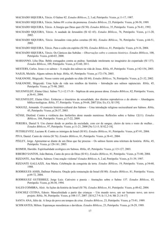 MACHADO SIQUEIRA, Tércio. O Salmo 82. Estudos Bíblicos, 2, 3.ed, Petrópolis: Vozes, p.11-17, 1987.
MACHADO SIQUEIRA, Tércio. Salmo 89: a crise da promessa. Estudos Bíblicos, 23, Petrópolis: Vozes, p.30-38, 1989.
MACHADO SIQUEIRA, Tércio. A liturgia que Deus quer (Sl 50). Estudos Bíblicos, 35, Petrópolis: Vozes, p.76-81, 1992.
MACHADO SIQUEIRA, Tércio. A saudade de Jerusalém (Sl 42–43). Estudos Bíblicos, 76, Petrópolis: Vozes, p.11-20,
2002.
MACHADO SIQUEIRA, Tércio. Jerusalém vista pelos coraítas (Sl 46). Estudos Bíblicos, 76, Petrópolis: Vozes, p.44-51,
2002.
MACHADO SIQUEIRA, Tércio. Para o culto em espírito (Sl 50). Estudos Bíblicos, 81, Petrópolis: Vozes, p.9-16, 2004.
MACHADO SIQUEIRA, Tércio. Os Cânticos das Subidas – Observações sobre o contexto histórico. Estudos Bíblicos, 100,
Petrópolis: Vozes, p.60-65, 2008.
MARIANNO, Lília Dias. Bebês esmagados contra as pedras: Santidade intolerante no imaginário do expatriado (Sl 137).
Estudos Bíblicos, 109, Petrópolis: Vozes, p.53-60, 2011.
MESTERS, Carlos. Jesus e os salmos – A oração dos salmos na vida de Jesus. Ribla, 45, Petrópolis: Vozes, p.142-154, 2003.
NAJLIS, Michèle. Alguns salmos de hoje. Ribla, 45, Petrópolis: Vozes, p.172-176, 2003.
NAKANOSE, Shigeyuki. Nosso ventre está grudado no chão (Sl 44). Estudos Bíblicos, 76, Petrópolis: Vozes, p.21-32, 2002.
NAKANOSE, Shigeyuki. Uma lição de vida nos retalhos da história – Introdução aos salmos sapienciais. Ribla, 45,
Petrópolis: Vozes, p.73-90, 2003.
NEUENFELDT, Elaine Gleci. Salmo 71,1-12.17-18 – Súplicas de uma pessoa idosa. Estudos Bíblicos, 82, Petrópolis: Vozes,
p.36-41, 2004.
NEUENFELDT, Elaine Gleci. Errâncias e itinerários da sexualidade, dos direitos reprodutivos e do aborto – Abordagens
bíblico-teológicas. Ribla, 57, Petrópolis: Vozes, p.59-68, 2007 [Gn; Ex; Ct; Sl 139].
NOGUEZ, Armando. O contexto histórico-cultural dos Salmos – Uma introdução religiosa sociocultural aos Salmos. Ribla,
45, Petrópolis: Vozes, p.24-37, 2003.
NÜSSE, Dietlind. Contra a violência dos fanfarrões deste mundo mentiroso. Reflexões sobre o Salmo 12(11). Estudos
Bíblicos, 104, Petrópolis: Vozes, p.17-22, 2009.
PEREIRA, Daniel S. Um clamor desde os porões da sociedade, com cor de sangue, cheiro de terra e rosto de mulher...
Estudos Bíblicos, 97, Petrópolis: Vozes, p.11-21, 2008 [Ne 5,1-5; Sl 82,2-18].
PETERLEVITZ, Luciano R. Contra os inimigos de Israel (Sl 83). Estudos Bíblicos, 81, Petrópolis: Vozes, p.87-91, 2004.
PIVA, Daniel. Canto de vitória (Sl 76). Estudos Bíblicos, 81, Petrópolis: Vozes, p.38-41, 2004.
PIXLEY, Jorge. Apresentar-se diante de um Deus que faz proezas – Os salmos fazem uma releitura da história. Ribla, 45,
Petrópolis: Vozes, p.128-141, 2003.
REIMER, Haroldo. Espiritualidade ecológica em Salmos. Ribla, 45, Petrópolis: Vozes, p.115-127, 2003.
RIBEIRO SANTOS, João Batista, Canto do povo de Deus (Sl 81). Estudos Bíblicos, 81, Petrópolis: Vozes, p.73-80, 2004.
RIZZANTE, Ana Maria. Salmos: Uma oração violenta? Estudos Bíblicos, 6, 2.ed, Petrópolis: Vozes, p.31-39, 1987.
RIZZANTE GALLAZZI, Ana Maria. Celebração da conquista da terra. Estudos Bíblicos, 19, Petrópolis: Vozes, p.54-60,
1988.
RODRIGUES ASSIS, Dallmer Palmeira. Oração pela restauração de Israel (Sl 80). Estudos Bíblicos, 81, Petrópolis: Vozes,
p.69-72, 2004.
RODRIGUEZ GUTIERREZ, Jorge Luiz. Cativeiro e poesia – Anotações sobre o Salmo 137. Estudos Bíblicos, 43,
Petrópolis: Vozes, p.30-38, 1994.
SALES COIMBRA, Alzir. As lições da história de Israel (Sl 78). Estudos Bíblicos, 81, Petrópolis: Vozes, p.48-62, 2004.
SÁNCHEZ CETINA, Edesio. Masculinidade a partir das crianças – Um mundo novo, um ser humano novo, um novo
projeto. Ribla, 56, Petrópolis: Vozes, p.108-117, 2007. [Sl 8,2.7-9; Is 11,3-6; Mt 21,14-17]
SANTA ANA, Júlio de. A força do povo em tempos de crise. Estudos Bíblicos, 23, Petrópolis: Vozes, p.73-81, 1989.
SCHWANTES, Milton. Esperanças messiânicas e davídicas. Estudos Bíblicos, 23, Petrópolis: Vozes, p.18-29, 1989.
17
 